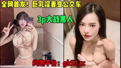 []全网独家首发，女神级别巨乳淫妻变公交车，大战黑人（简芥约女主）